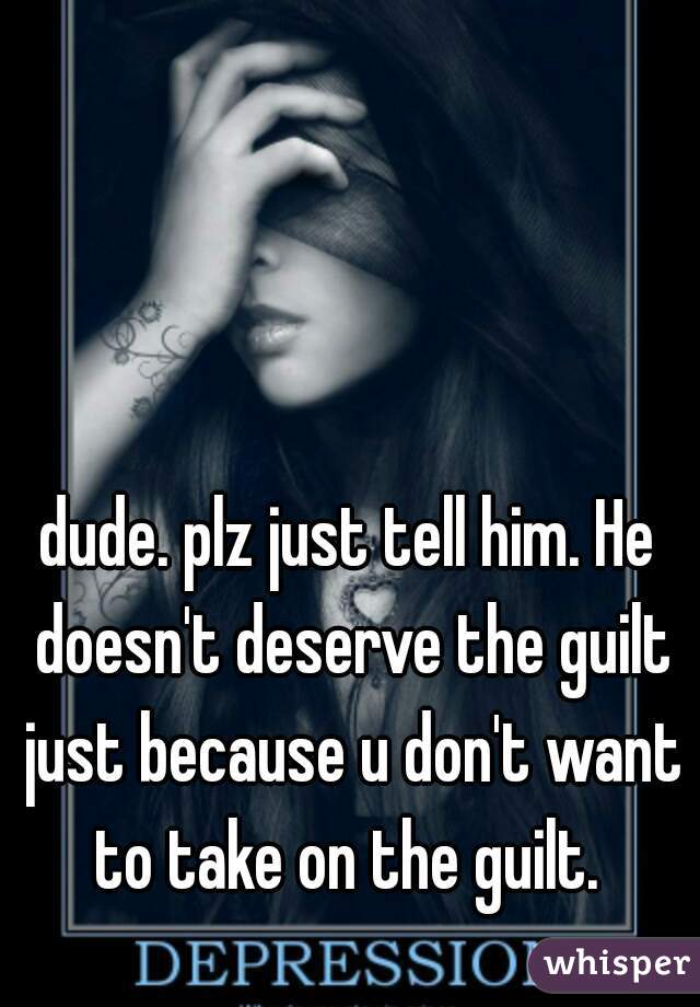 dude. plz just tell him. He doesn't deserve the guilt just because u don't want to take on the guilt. 