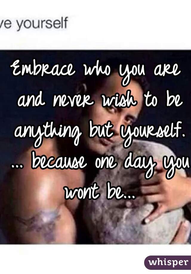 Embrace who you are and never wish to be anything but yourself. ... because one day you wont be...