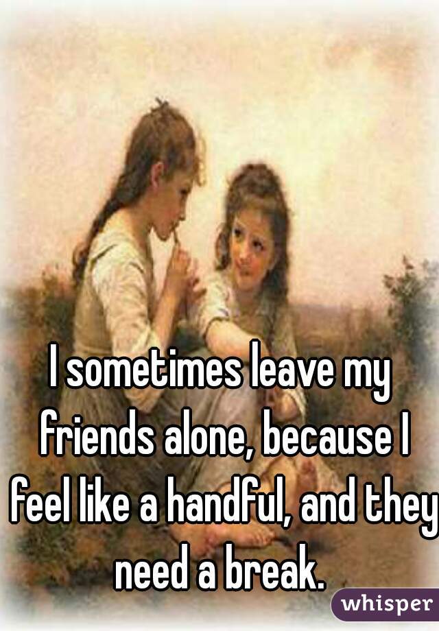 I sometimes leave my friends alone, because I feel like a handful, and they need a break. 