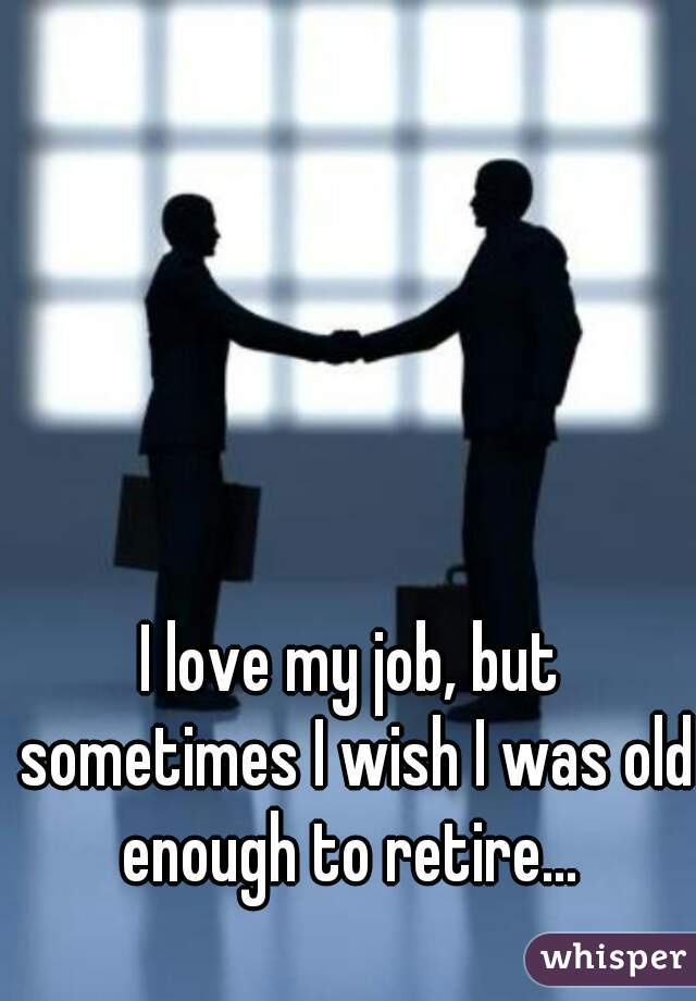 I love my job, but sometimes I wish I was old enough to retire... 