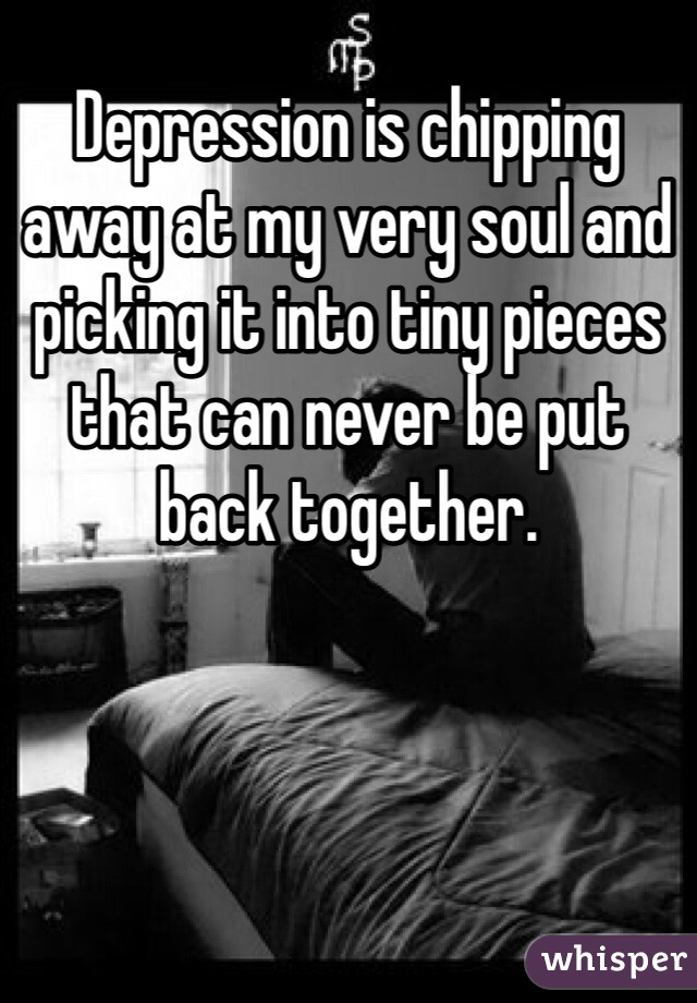 Depression is chipping away at my very soul and picking it into tiny pieces that can never be put back together.