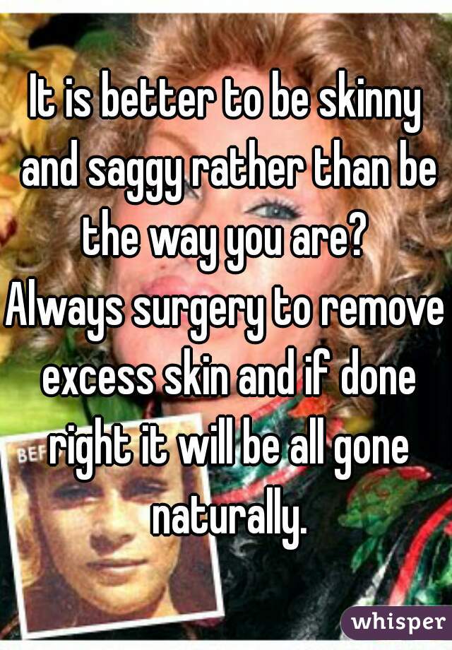 It is better to be skinny and saggy rather than be the way you are? 

Always surgery to remove excess skin and if done right it will be all gone naturally.