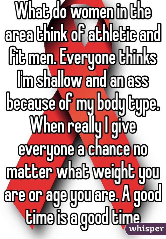 What do women in the area think of athletic and fit men. Everyone thinks I'm shallow and an ass because of my body type. When really I give everyone a chance no matter what weight you are or age you are. A good time is a good time 