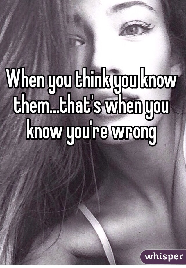 When you think you know them...that's when you know you're wrong 