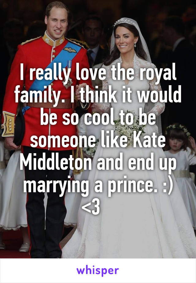 I really love the royal family. I think it would be so cool to be someone like Kate Middleton and end up marrying a prince. :) <3   