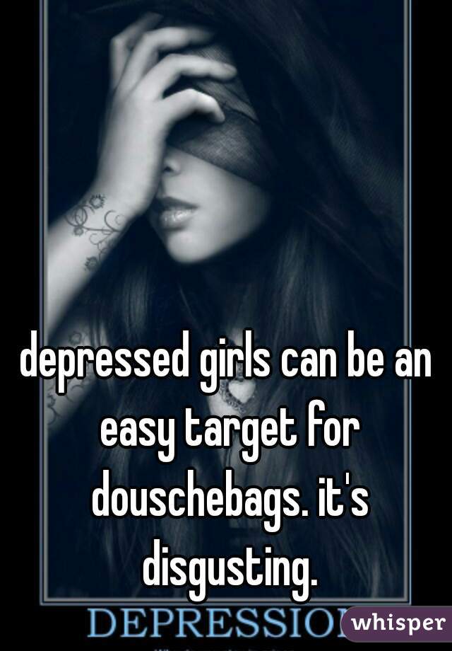 depressed girls can be an easy target for douschebags. it's disgusting.