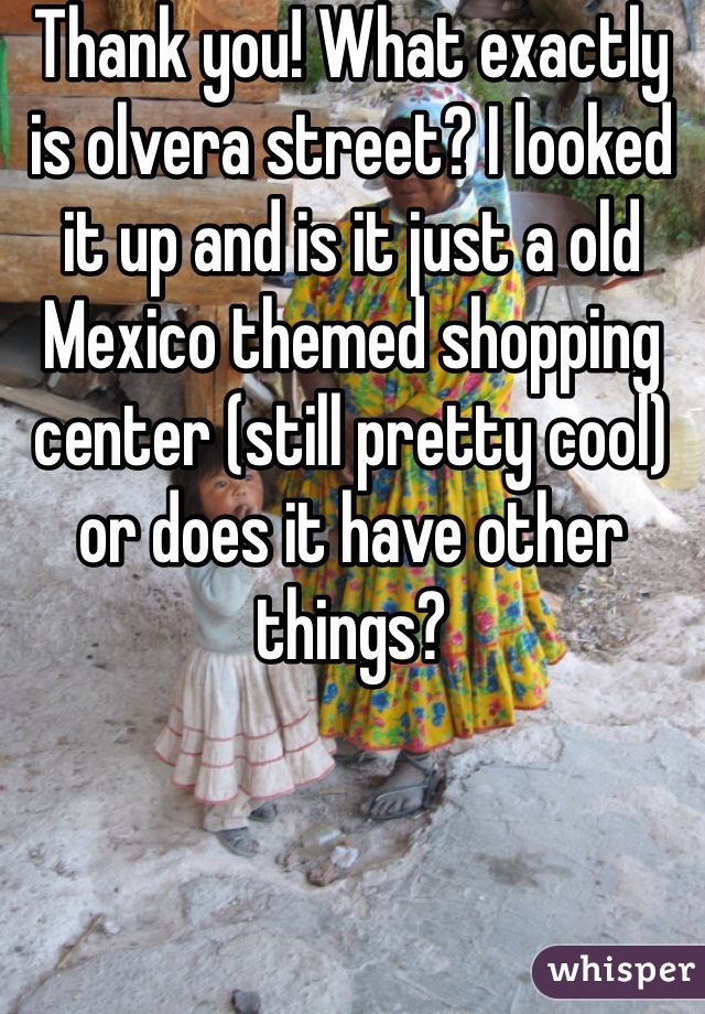 Thank you! What exactly is olvera street? I looked it up and is it just a old Mexico themed shopping center (still pretty cool) or does it have other things?