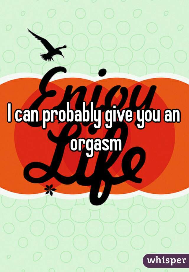 I can probably give you an orgasm