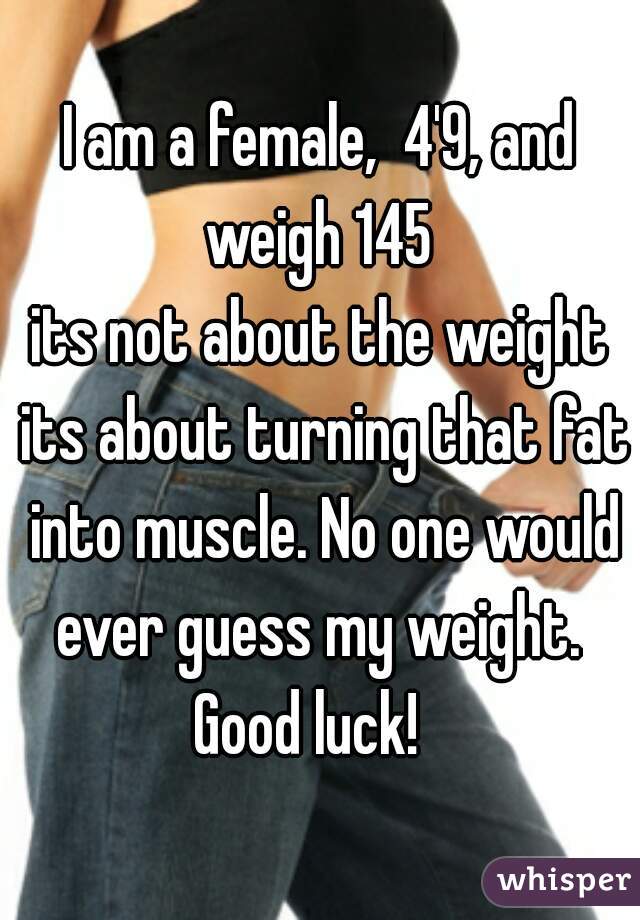 I am a female,  4'9, and weigh 145 
its not about the weight its about turning that fat into muscle. No one would ever guess my weight. 
Good luck!  