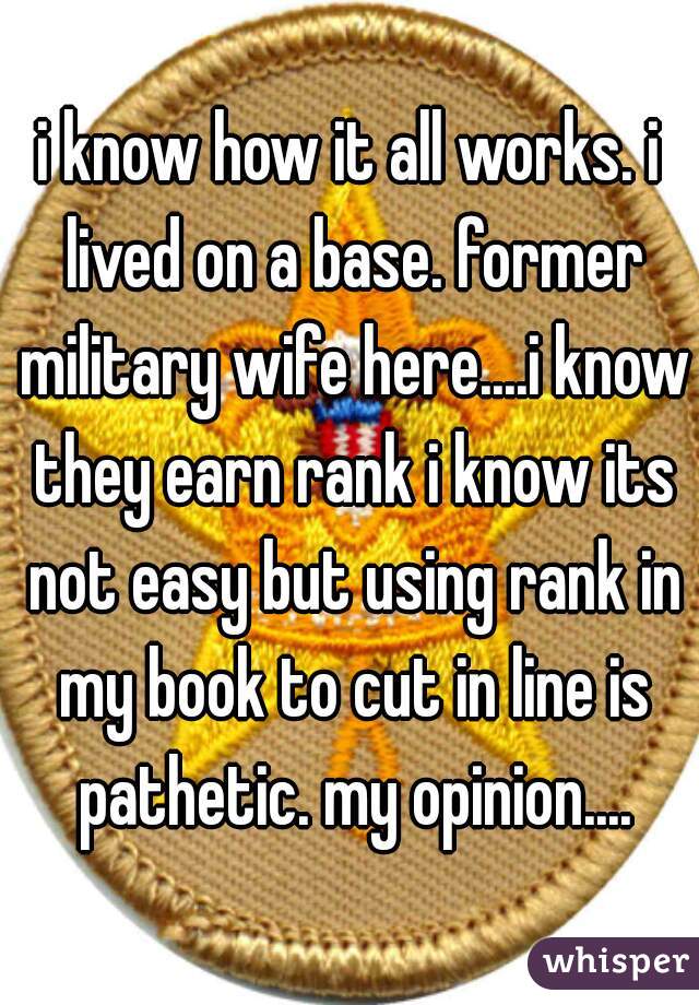 i know how it all works. i lived on a base. former military wife here....i know they earn rank i know its not easy but using rank in my book to cut in line is pathetic. my opinion....