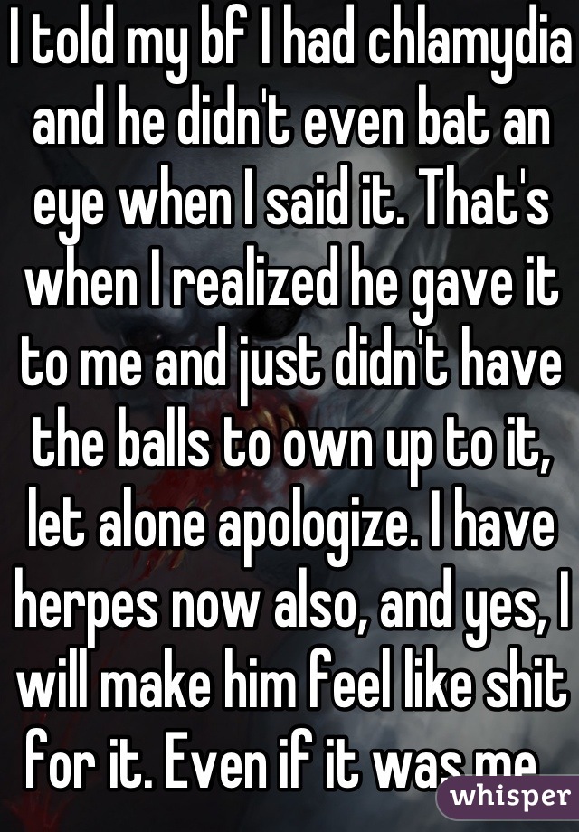 I told my bf I had chlamydia and he didn't even bat an eye when I said it. That's when I realized he gave it to me and just didn't have the balls to own up to it, let alone apologize. I have herpes now also, and yes, I will make him feel like shit for it. Even if it was me. 