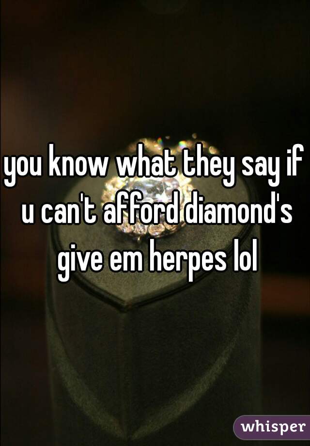 you know what they say if u can't afford diamond's give em herpes lol