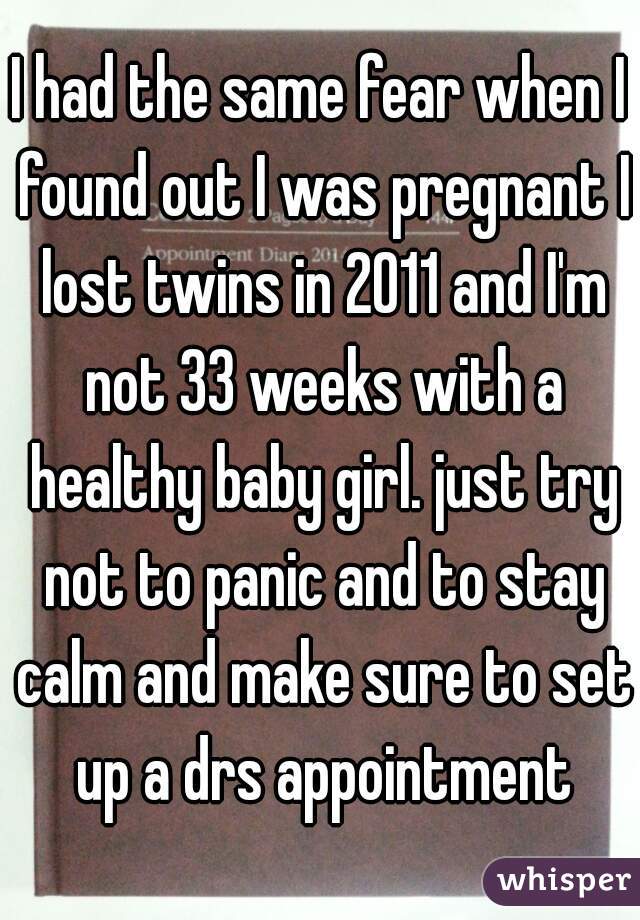 I had the same fear when I found out I was pregnant I lost twins in 2011 and I'm not 33 weeks with a healthy baby girl. just try not to panic and to stay calm and make sure to set up a drs appointment