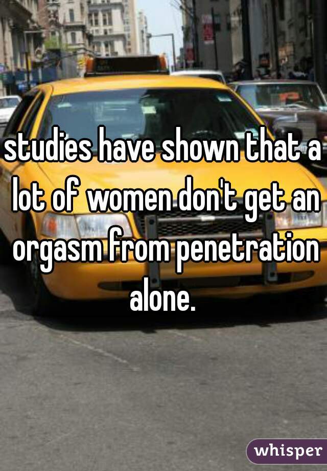 studies have shown that a lot of women don't get an orgasm from penetration alone. 