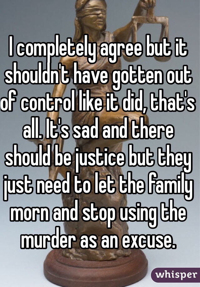 I completely agree but it shouldn't have gotten out of control like it did, that's all. It's sad and there should be justice but they just need to let the family morn and stop using the murder as an excuse.