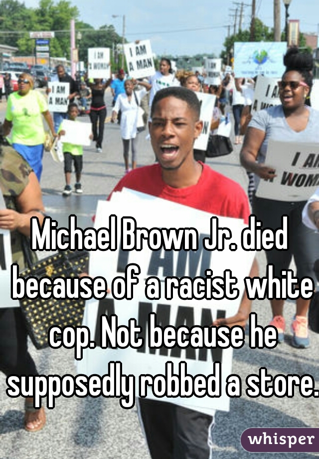 Michael Brown Jr. died because of a racist white cop. Not because he supposedly robbed a store. 