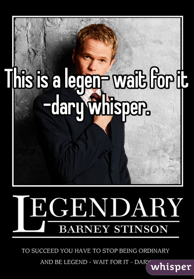 This is a legen- wait for it -dary whisper.