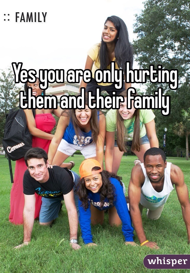 Yes you are only hurting them and their family