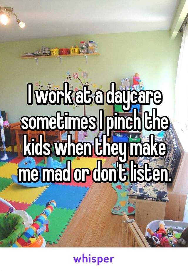 I work at a daycare sometimes I pinch the kids when they make me mad or don't listen.