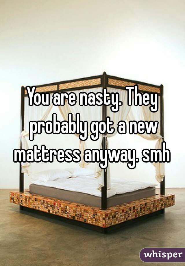You are nasty. They probably got a new mattress anyway. smh 