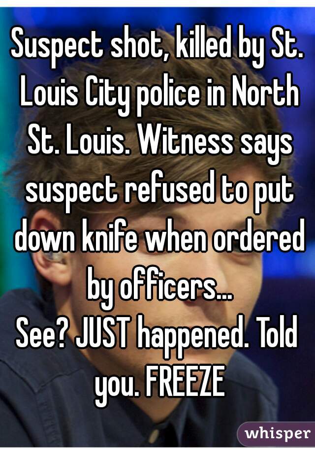 Suspect shot, killed by St. Louis City police in North St. Louis. Witness says suspect refused to put down knife when ordered by officers...
See? JUST happened. Told you. FREEZE