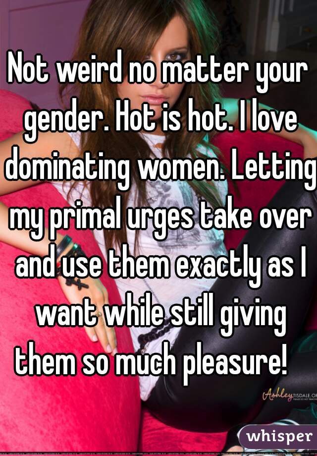 Not weird no matter your gender. Hot is hot. I love dominating women. Letting my primal urges take over and use them exactly as I want while still giving them so much pleasure!   