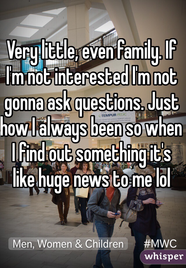 Very little, even family. If I'm not interested I'm not gonna ask questions. Just how I always been so when I find out something it's like huge news to me lol
