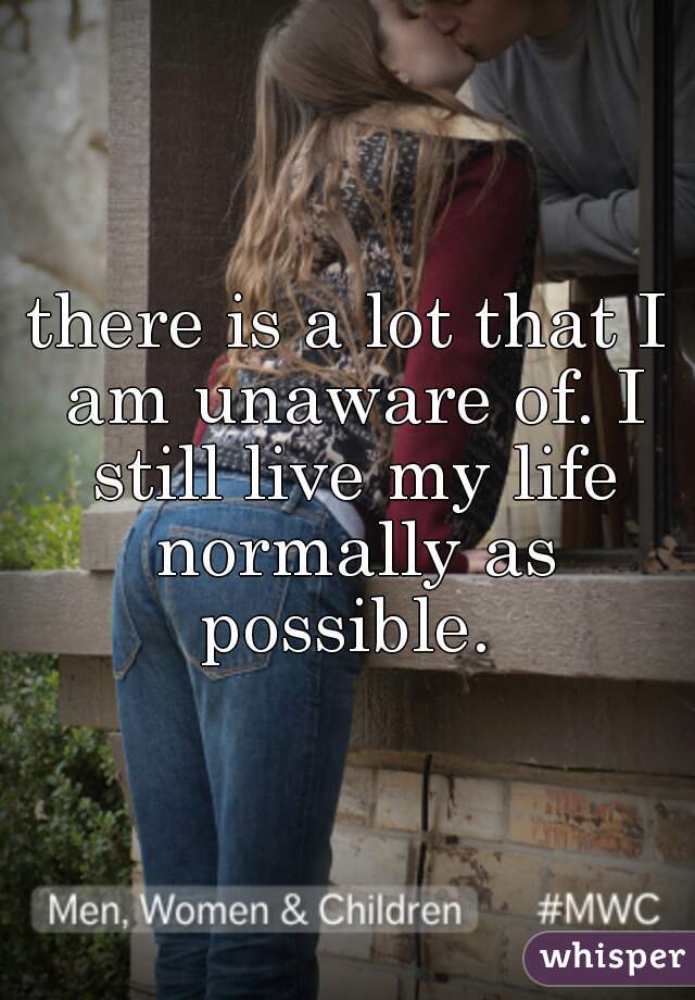 there is a lot that I am unaware of. I still live my life normally as possible. 