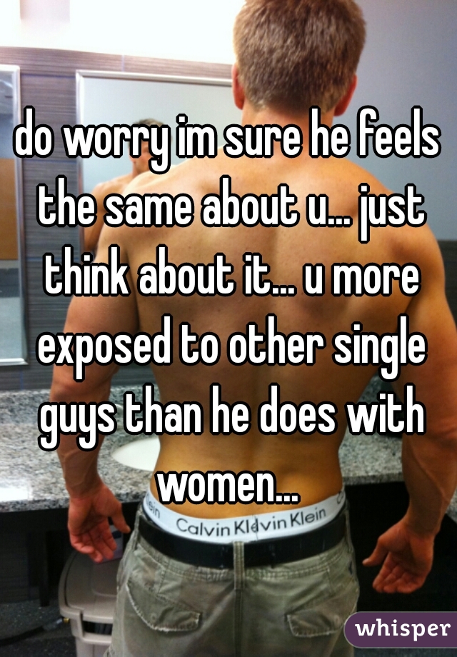 do worry im sure he feels the same about u... just think about it... u more exposed to other single guys than he does with women... 