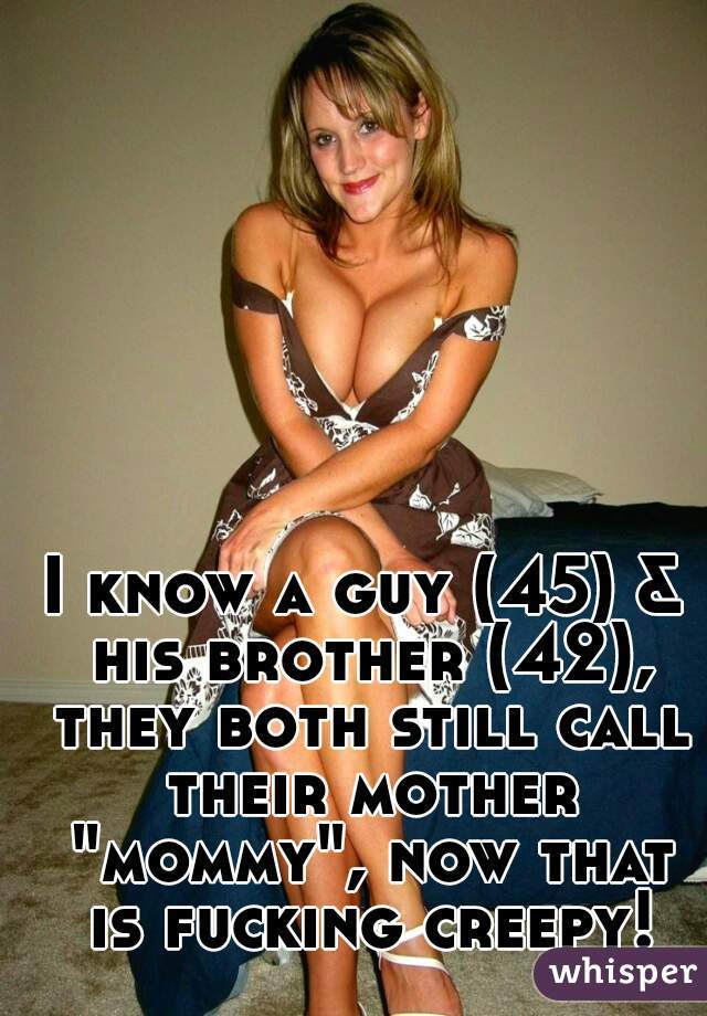 I know a guy (45) & his brother (42), they both still call their mother "mommy", now that is fucking creepy!