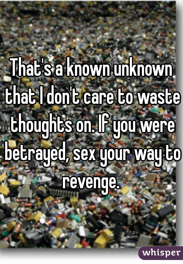 That's a known unknown that I don't care to waste thoughts on. If you were betrayed, sex your way to revenge. 