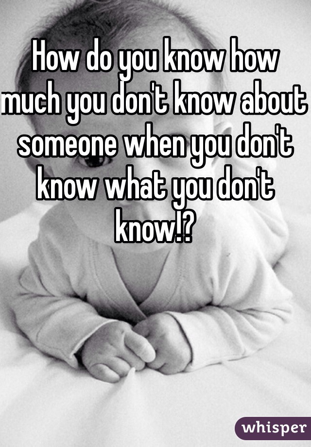 How do you know how much you don't know about someone when you don't know what you don't know!?
