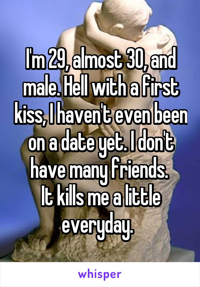 I'm 29, almost 30, and male. Hell with a first kiss, I haven't even been on a date yet. I don't have many friends. 
It kills me a little everyday.  
