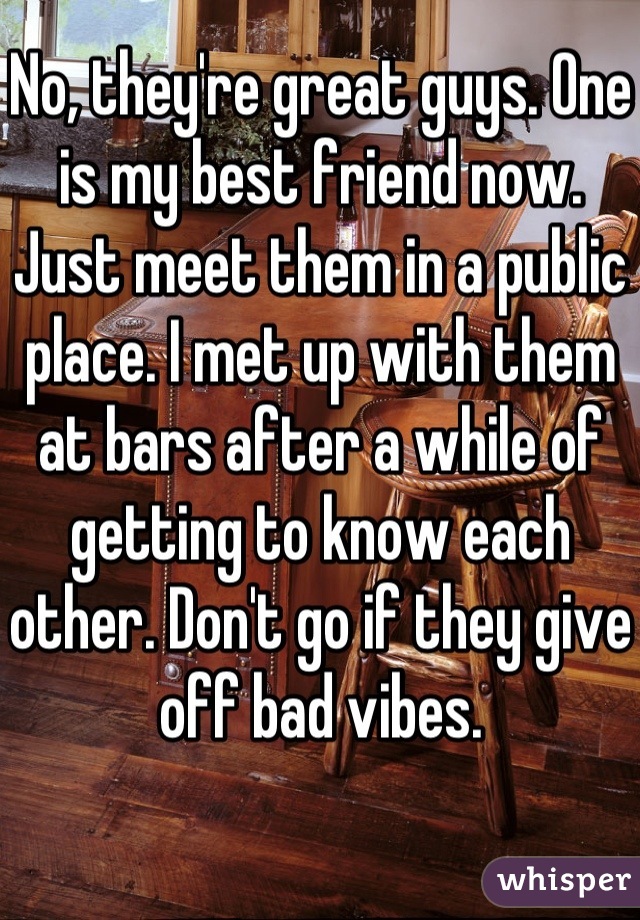 No, they're great guys. One is my best friend now. Just meet them in a public place. I met up with them at bars after a while of getting to know each other. Don't go if they give off bad vibes.