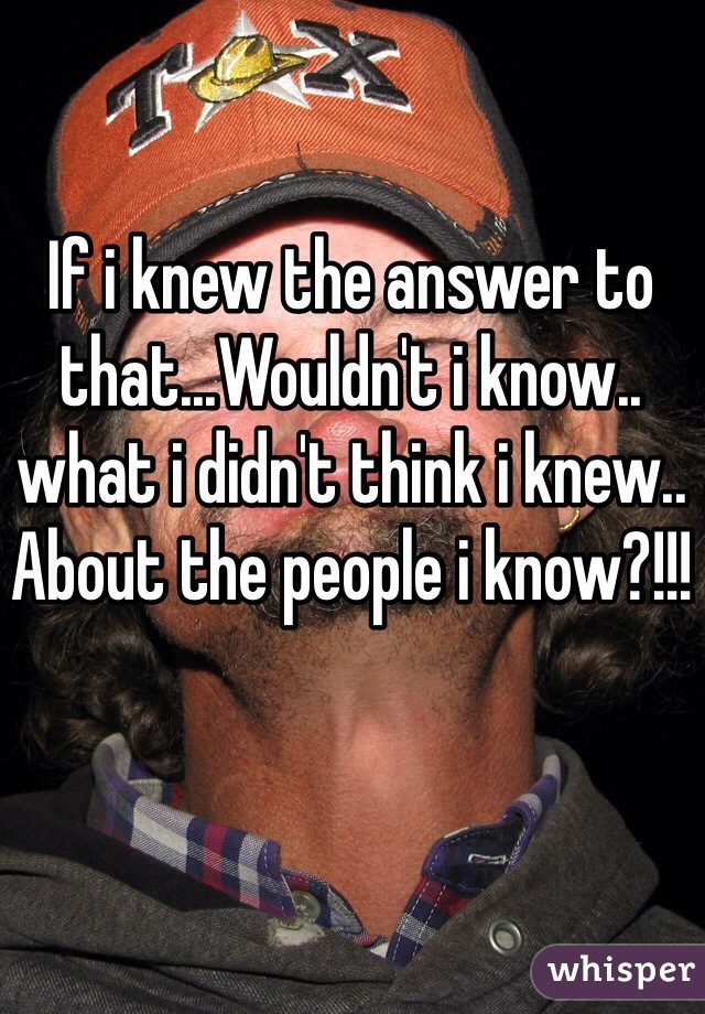 If i knew the answer to that...Wouldn't i know.. what i didn't think i knew.. About the people i know?!!!