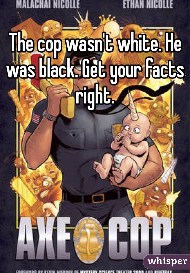 The cop wasn't white. He was black. Get your facts right.