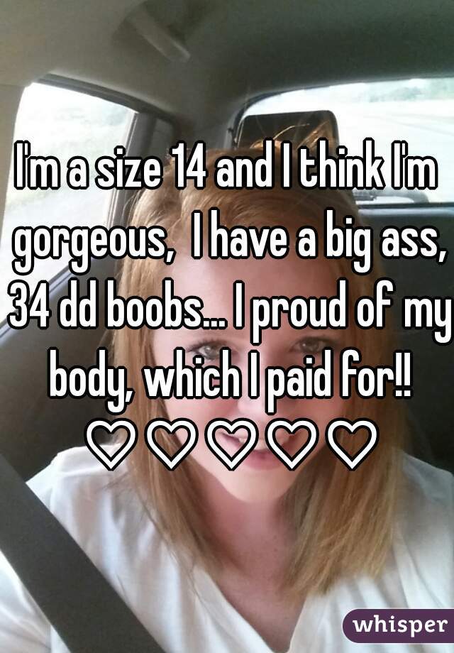 I'm a size 14 and I think I'm gorgeous,  I have a big ass, 34 dd boobs... I proud of my body, which I paid for!! ♡♡♡♡♡