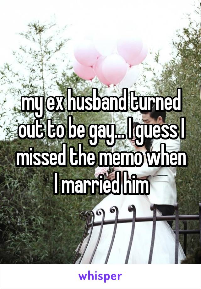 my ex husband turned out to be gay... I guess I missed the memo when I married him