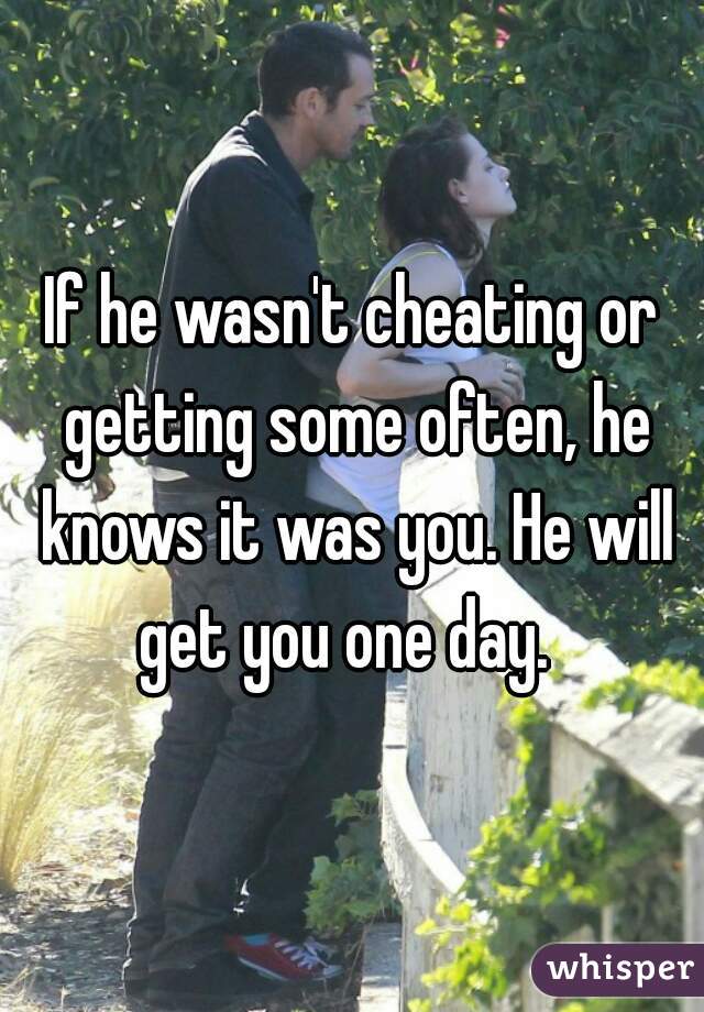 If he wasn't cheating or getting some often, he knows it was you. He will get you one day.  