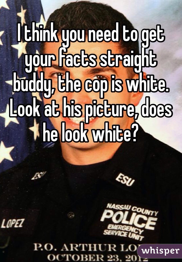I think you need to get your facts straight buddy, the cop is white. Look at his picture, does he look white?