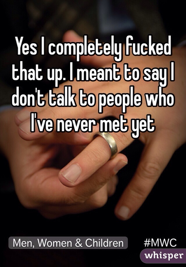 Yes I completely fucked that up. I meant to say I don't talk to people who I've never met yet