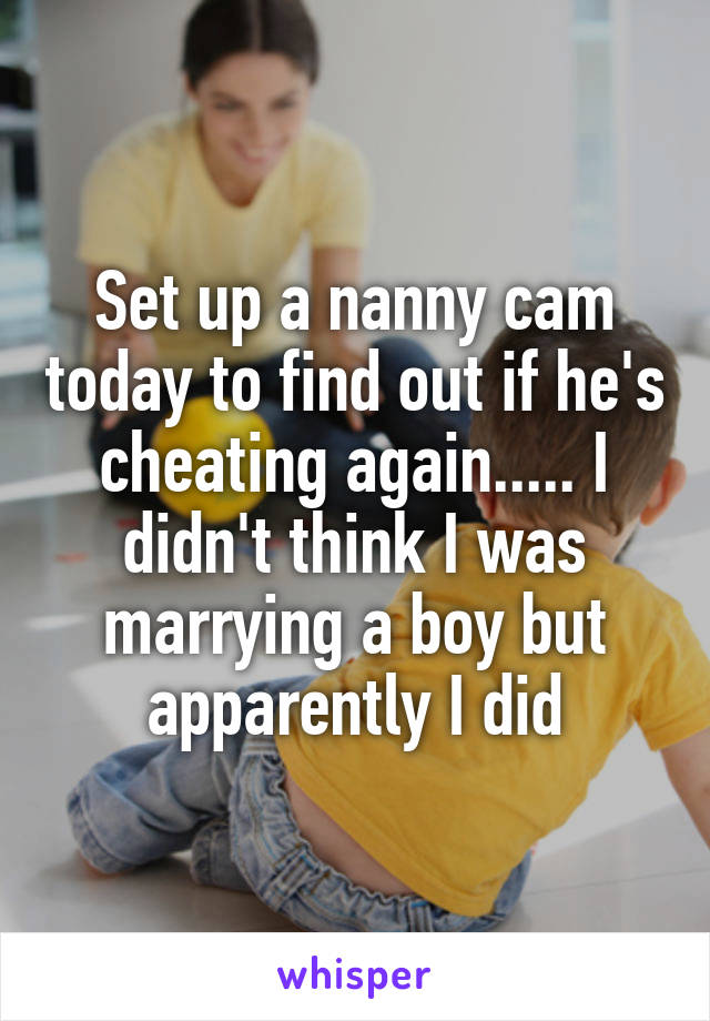 Set up a nanny cam today to find out if he's cheating again..... I didn't think I was marrying a boy but apparently I did