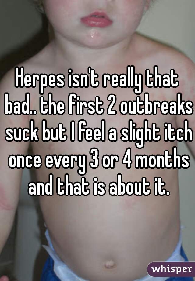 Herpes isn't really that bad.. the first 2 outbreaks suck but I feel a slight itch once every 3 or 4 months and that is about it.