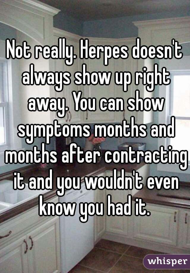 Not really. Herpes doesn't always show up right away. You can show symptoms months and months after contracting it and you wouldn't even know you had it. 