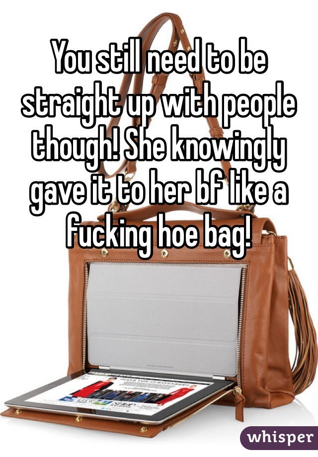 You still need to be straight up with people though! She knowingly gave it to her bf like a fucking hoe bag!