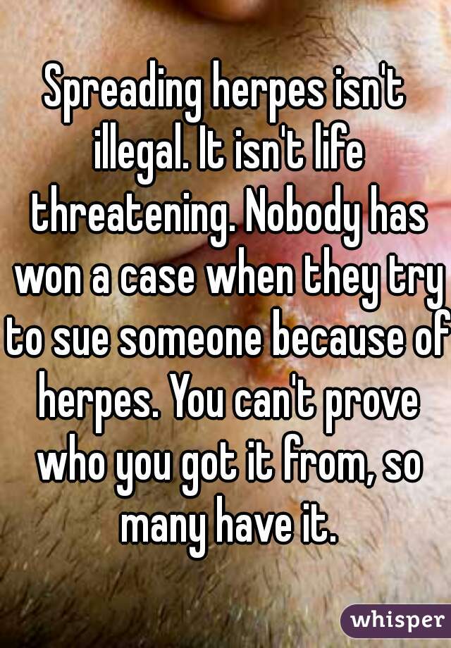 Spreading herpes isn't illegal. It isn't life threatening. Nobody has won a case when they try to sue someone because of herpes. You can't prove who you got it from, so many have it.