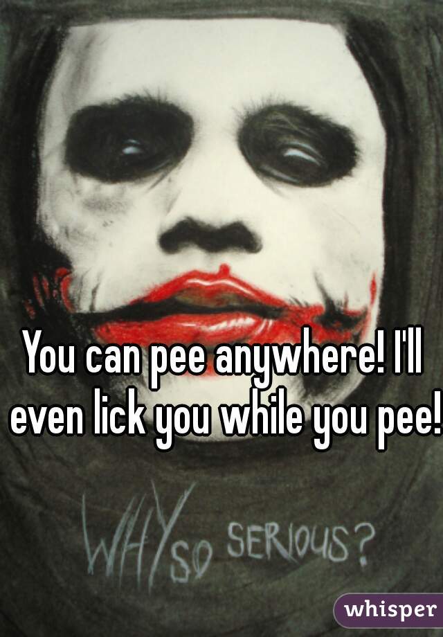 You can pee anywhere! I'll even lick you while you pee!