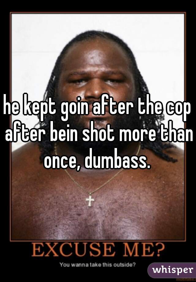 he kept goin after the cop after bein shot more than once, dumbass. 