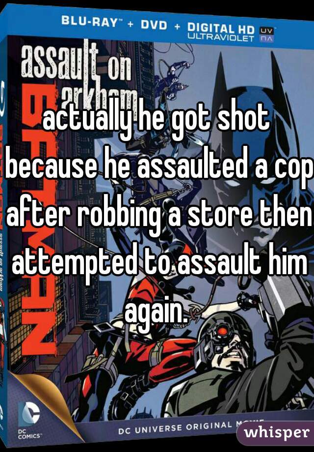 actually he got shot because he assaulted a cop after robbing a store then attempted to assault him again. 