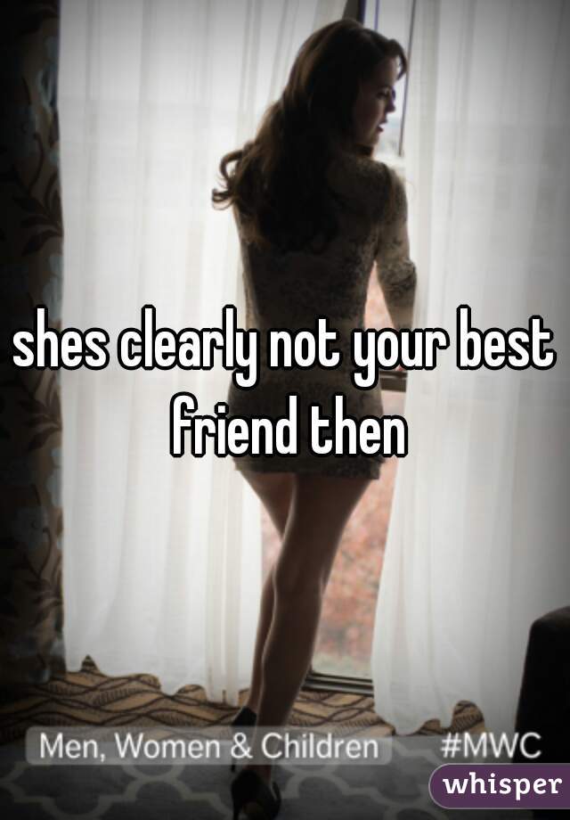 shes clearly not your best friend then
